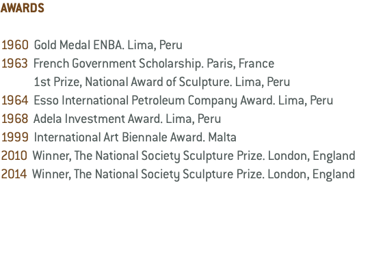 AWARDS 1960 Gold Medal ENBA. Lima, Peru 1963 French Government Scholarship. Paris, France 1st Prize, National Award of Sculpture. Lima, Peru 1964 Esso International Petroleum Company Award. Lima, Peru 1968 Adela Investment Award. Lima, Peru 1999 International Art Biennale Award. Malta 2010 Winner, The National Society Sculpture Prize. London, England 2014 Winner, The National Society Sculpture Prize. London, England