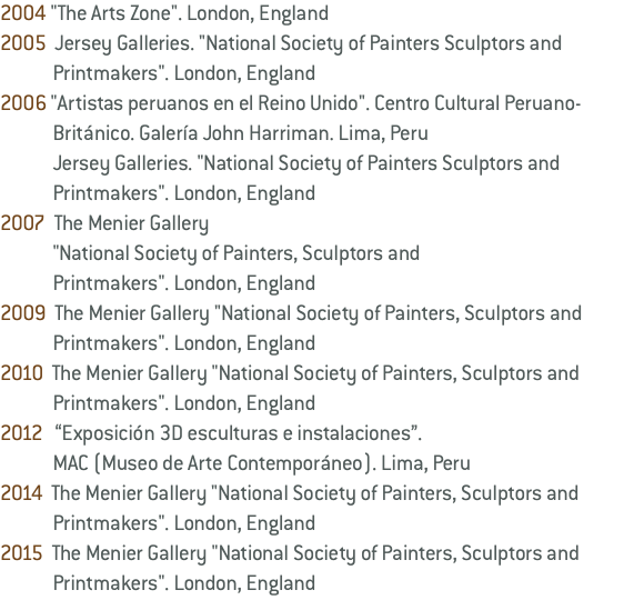 2004 "The Arts Zone". London, England 2005 Jersey Galleries. "National Society of Painters Sculptors and Printmakers". London, England 2006 "Artistas peruanos en el Reino Unido". Centro Cultural Peruano- Británico. Galería John Harriman. Lima, Peru Jersey Galleries. "National Society of Painters Sculptors and Printmakers". London, England 2007 The Menier Gallery "National Society of Painters, Sculptors and Printmakers". London, England 2009 The Menier Gallery "National Society of Painters, Sculptors and Printmakers". London, England 2010 The Menier Gallery "National Society of Painters, Sculptors and Printmakers". London, England 2012 “Exposición 3D esculturas e instalaciones”. MAC (Museo de Arte Contemporáneo). Lima, Peru 2014 The Menier Gallery "National Society of Painters, Sculptors and Printmakers". London, England 2015 The Menier Gallery "National Society of Painters, Sculptors and Printmakers". London, England