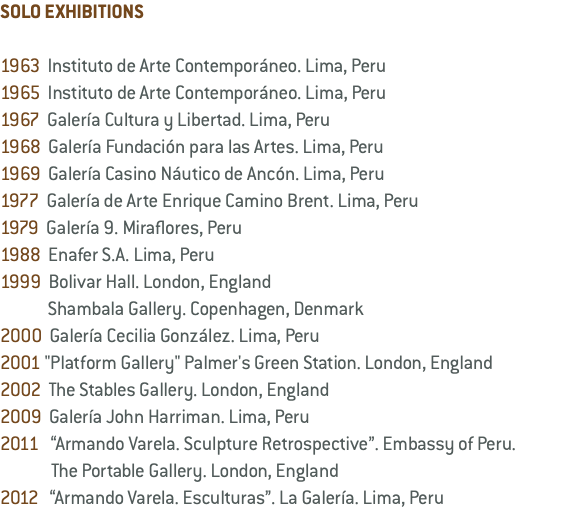 SOLO EXHIBITIONS 1963 Instituto de Arte Contemporáneo. Lima, Peru 1965 Instituto de Arte Contemporáneo. Lima, Peru 1967 Galería Cultura y Libertad. Lima, Peru 1968 Galería Fundación para las Artes. Lima, Peru 1969 Galería Casino Náutico de Ancón. Lima, Peru 1977 Galería de Arte Enrique Camino Brent. Lima, Peru 1979 Galería 9. Miraflores, Peru 1988 Enafer S.A. Lima, Peru 1999 Bolivar Hall. London, England Shambala Gallery. Copenhagen, Denmark 2000 Galería Cecilia González. Lima, Peru 2001 "Platform Gallery" Palmer's Green Station. London, England 2002 The Stables Gallery. London, England 2009 Galería John Harriman. Lima, Peru 2011 “Armando Varela. Sculpture Retrospective”. Embassy of Peru. The Portable Gallery. London, England 2012 “Armando Varela. Esculturas”. La Galería. Lima, Peru